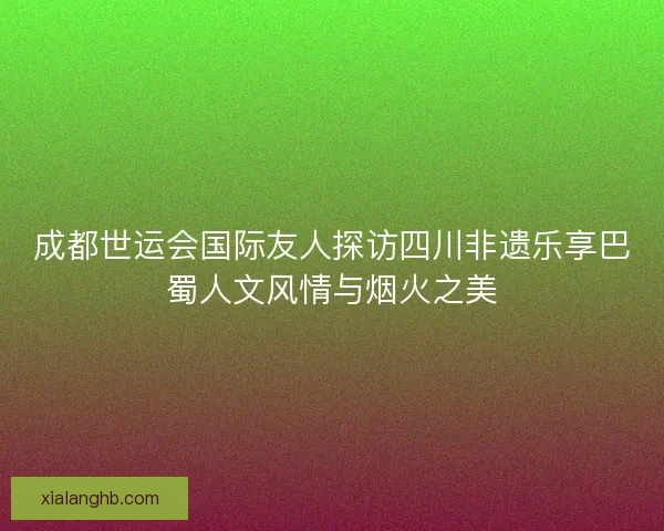成都世运会国际友人探访四川非遗乐享巴蜀人文风情与烟火之美