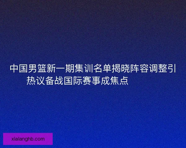 中国男篮新一期集训名单揭晓阵容调整引热议备战国际赛事成焦点 🏀🇨🇳