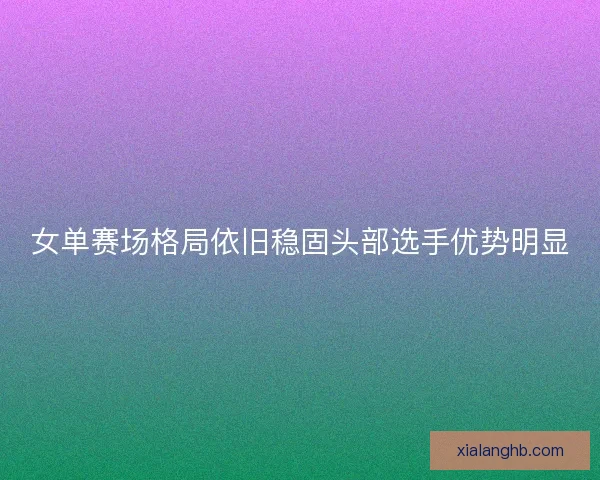 女单赛场格局依旧稳固头部选手优势明显