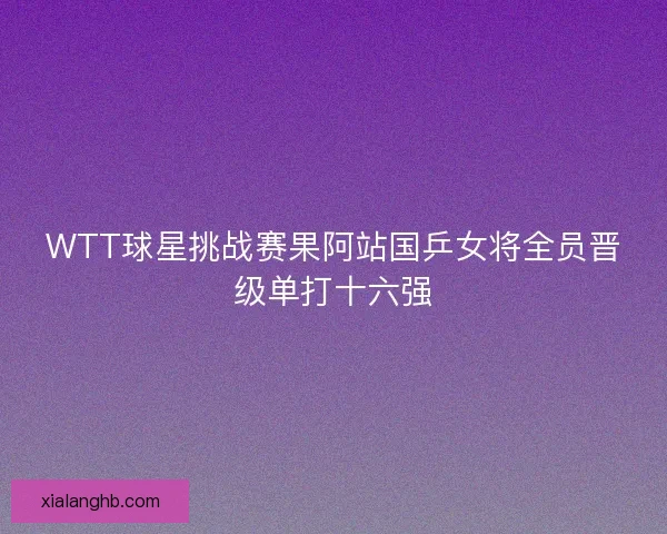 WTT球星挑战赛果阿站国乒女将全员晋级单打十六强 WTT球星挑战赛果阿站国乒女将全员晋级单打十六强