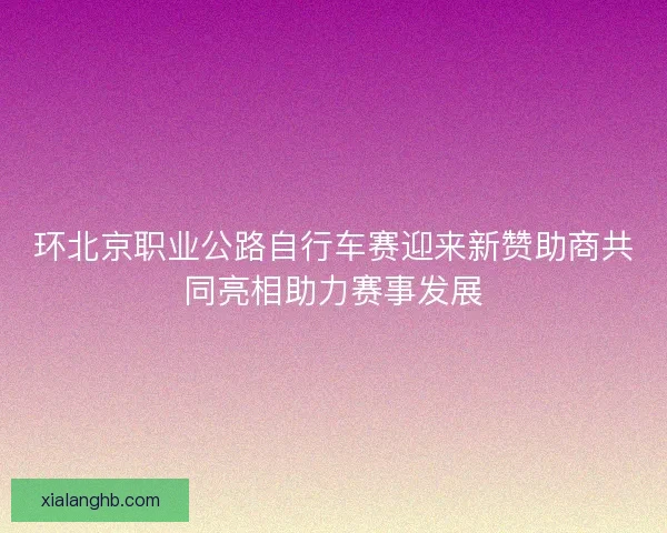 环北京职业公路自行车赛迎来新赞助商共同亮相助力赛事发展