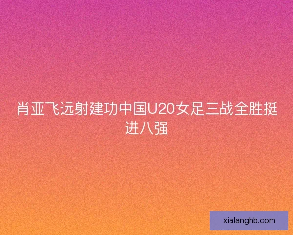 肖亚飞远射建功中国U20女足三战全胜挺进八强 肖亚飞远射建功中国U20女足三战全胜挺进八强