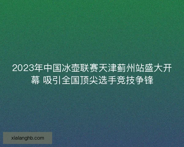 2023年中国冰壶联赛天津蓟州站盛大开幕 吸引全国顶尖选手竞技争锋 2023年中国冰壶联赛天津蓟州站盛大开幕 吸引全国顶尖选手竞技争锋