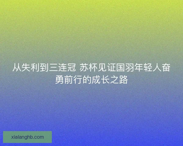 从失利到三连冠 苏杯见证国羽年轻人奋勇前行的成长之路