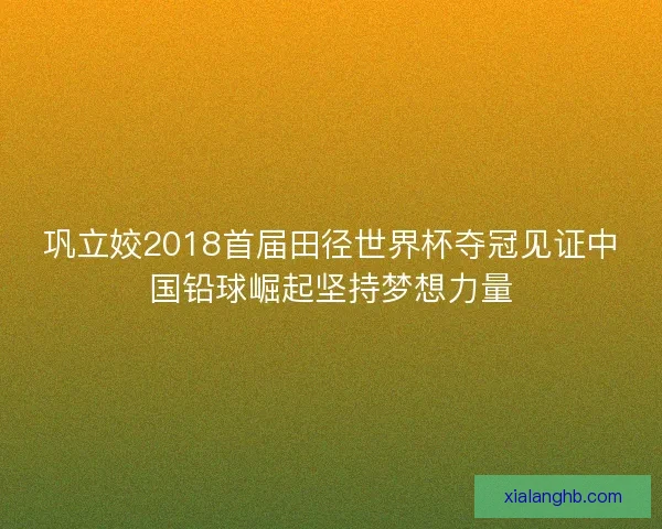 巩立姣2018首届田径世界杯夺冠见证中国铅球崛起坚持梦想力量