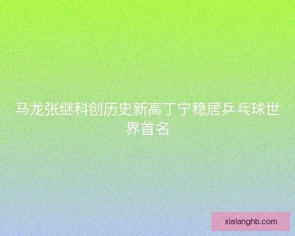 马龙张继科创历史新高丁宁稳居乒乓球世界首名 马龙张继科创历史新高丁宁稳居乒乓球世界首名