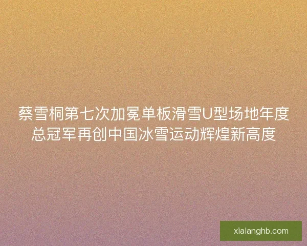 蔡雪桐第七次加冕单板滑雪U型场地年度总冠军再创中国冰雪运动辉煌新高度