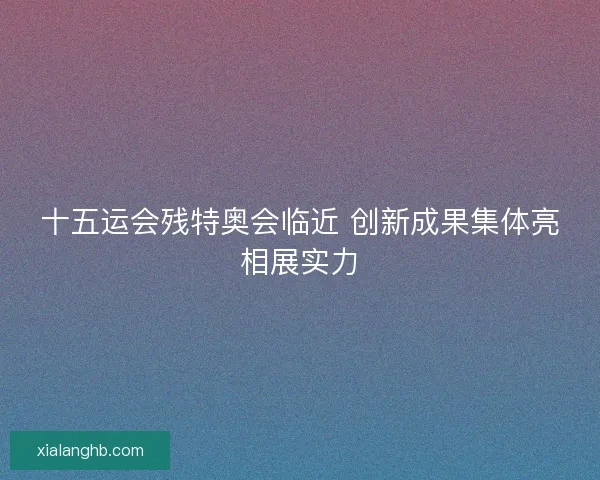 十五运会残特奥会临近 创新成果集体亮相展实力 十五运会残特奥会临近 创新成果集体亮相展实力