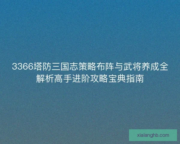 3366塔防三国志策略布阵与武将养成全解析高手进阶攻略宝典指南 3366塔防三国志策略布阵与武将养成全解析高手进阶攻略宝典指南