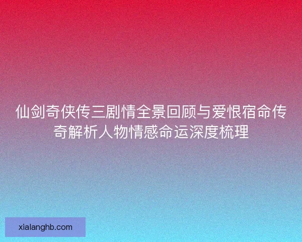 仙剑奇侠传三剧情全景回顾与爱恨宿命传奇解析人物情感命运深度梳理 仙剑奇侠传三剧情全景回顾与爱恨宿命传奇解析人物情感命运深度梳理