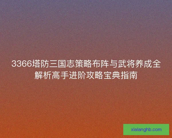 3366塔防三国志策略布阵与武将养成全解析高手进阶攻略宝典指南