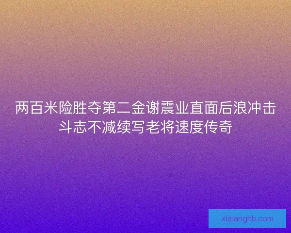 两百米险胜夺第二金谢震业直面后浪冲击斗志不减续写老将速度传奇