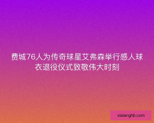 费城76人为传奇球星艾弗森举行感人球衣退役仪式致敬伟大时刻