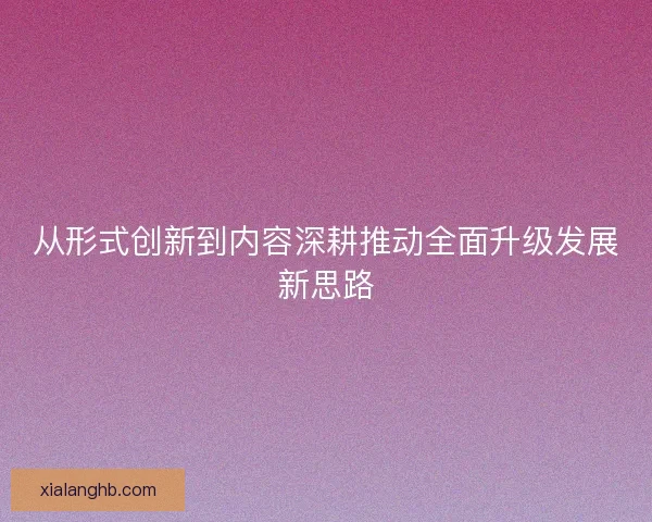 从形式创新到内容深耕推动全面升级发展新思路 从形式创新到内容深耕推动全面升级发展新思路