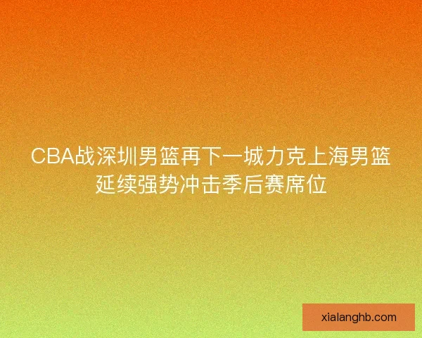 CBA战深圳男篮再下一城力克上海男篮延续强势冲击季后赛席位 CBA战深圳男篮再下一城力克上海男篮延续强势冲击季后赛席位