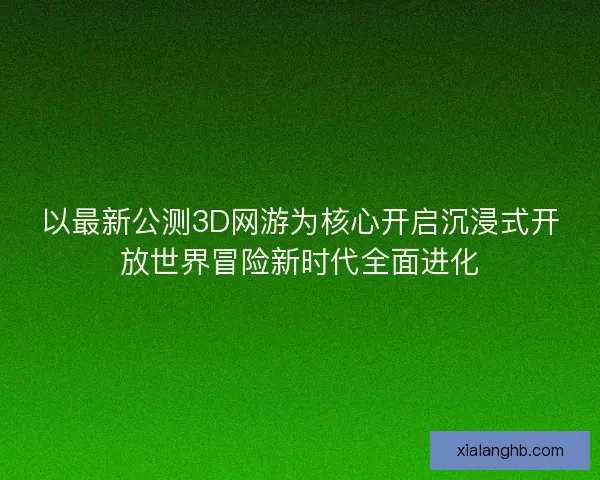 以最新公测3D网游为核心开启沉浸式开放世界冒险新时代全面进化 以最新公测3D网游为核心开启沉浸式开放世界冒险新时代全面进化