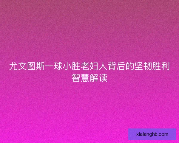 尤文图斯一球小胜老妇人背后的坚韧胜利智慧解读