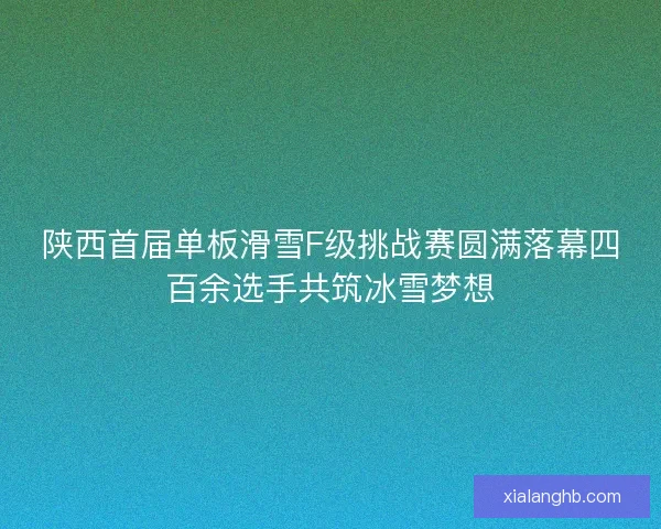 陕西首届单板滑雪F级挑战赛圆满落幕四百余选手共筑冰雪梦想 陕西首届单板滑雪F级挑战赛圆满落幕四百余选手共筑冰雪梦想
