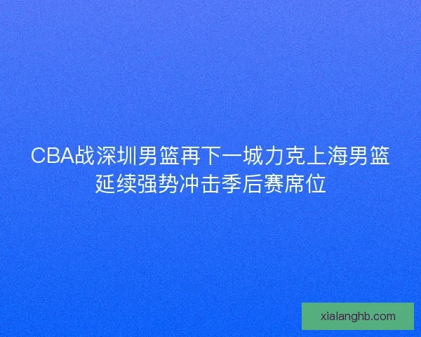 CBA战深圳男篮再下一城力克上海男篮延续强势冲击季后赛席位 CBA战深圳男篮再下一城力克上海男篮延续强势冲击季后赛席位