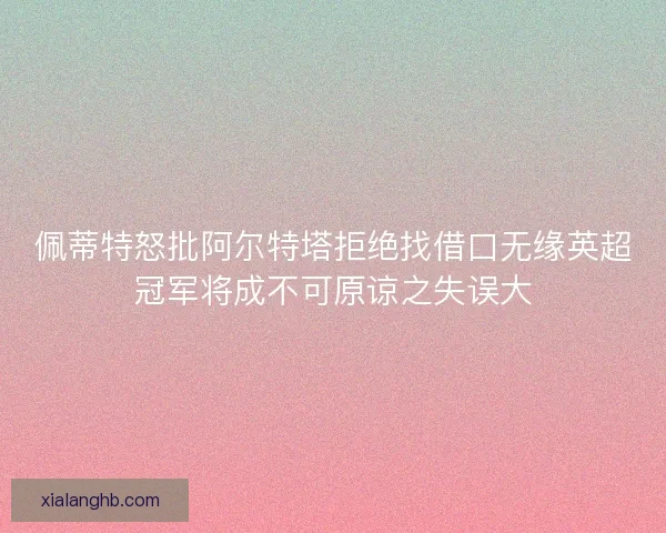佩蒂特怒批阿尔特塔拒绝找借口无缘英超冠军将成不可原谅之失误大 佩蒂特怒批阿尔特塔拒绝找借口无缘英超冠军将成不可原谅之失误大